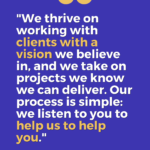 "We thrive on working with clients with a vision we believe in, and we take on projects we know we can deliver. Our process is simple: we listen to you to help us to help you.