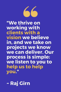 "We thrive on working with clients with a vision we believe in, and we take on projects we know we can deliver. Our process is simple: we listen to you to help us to help you.